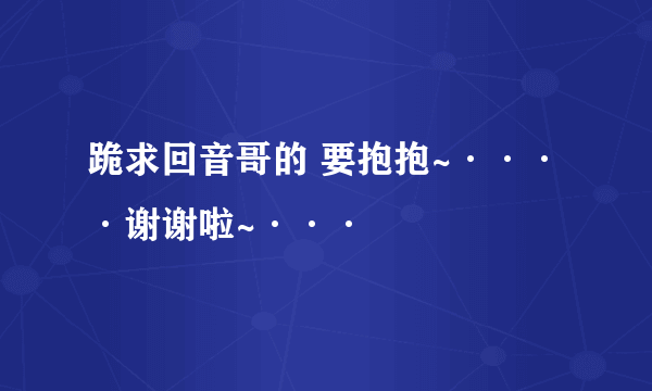 跪求回音哥的 要抱抱~····谢谢啦~···