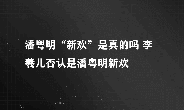 潘粤明“新欢”是真的吗 李羲儿否认是潘粤明新欢