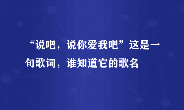 “说吧，说你爱我吧”这是一句歌词，谁知道它的歌名