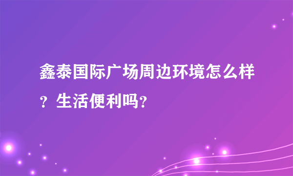 鑫泰国际广场周边环境怎么样？生活便利吗？