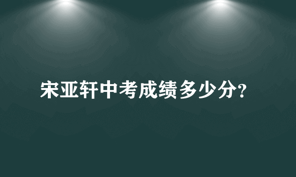 宋亚轩中考成绩多少分？