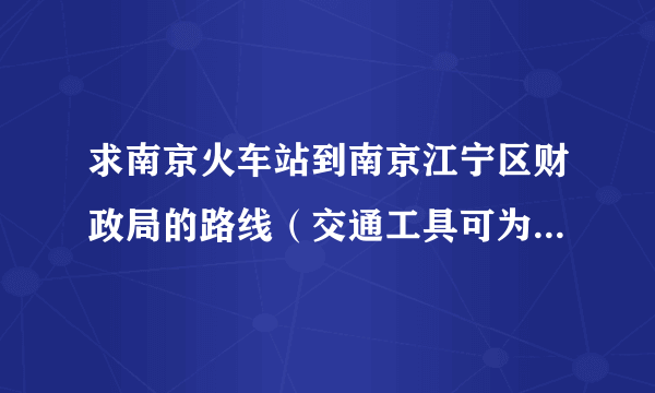 求南京火车站到南京江宁区财政局的路线（交通工具可为公交车和地铁）和时间？另江宁区财政的地址是？