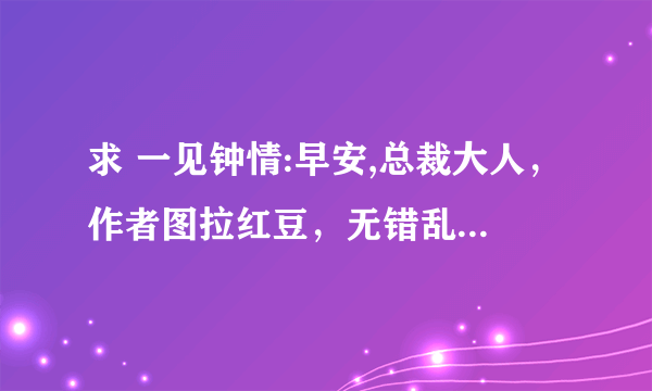 求 一见钟情:早安,总裁大人，作者图拉红豆，无错乱版本的txt，急！