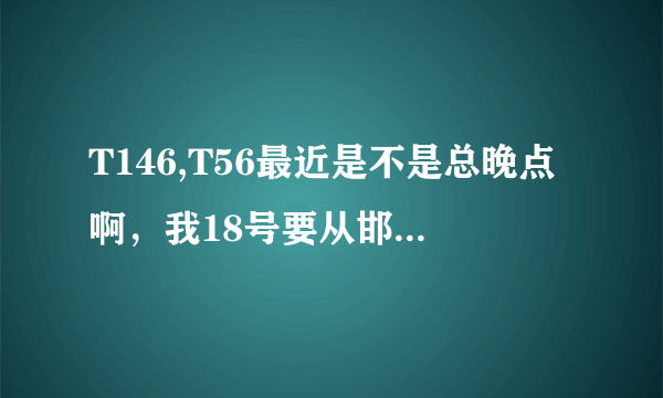 T146,T56最近是不是总晚点啊，我18号要从邯郸走到石家庄倒车，晚点的时间多不多啊？