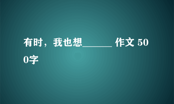 有时，我也想______ 作文 500字