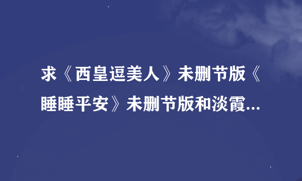 求《西皇逗美人》未删节版《睡睡平安》未删节版和淡霞的《1001次春宵》未删节版