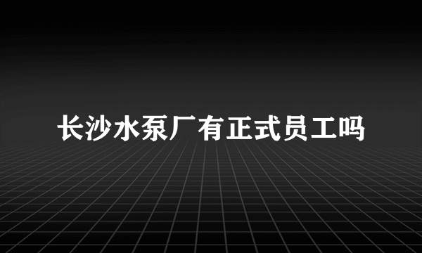 长沙水泵厂有正式员工吗