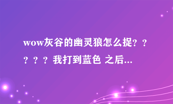 wow灰谷的幽灵狼怎么捉？？？？？我打到蓝色 之后捕捉 但出现的还是原来的样子 怎么弄啊？？？？跪求方法