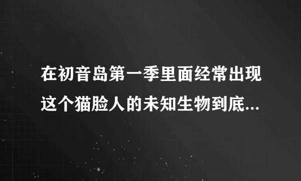 在初音岛第一季里面经常出现这个猫脸人的未知生物到底是什么东西！！！求解