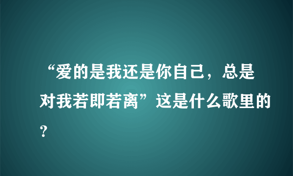 “爱的是我还是你自己，总是对我若即若离”这是什么歌里的？