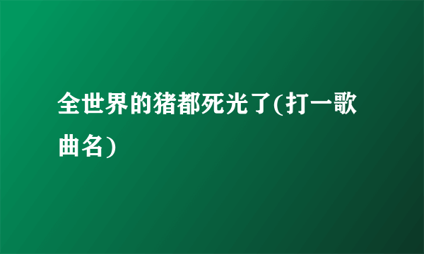 全世界的猪都死光了(打一歌曲名)