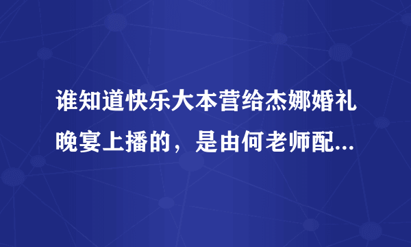 谁知道快乐大本营给杰娜婚礼晚宴上播的，是由何老师配得旁白全部的，谁有啊？？