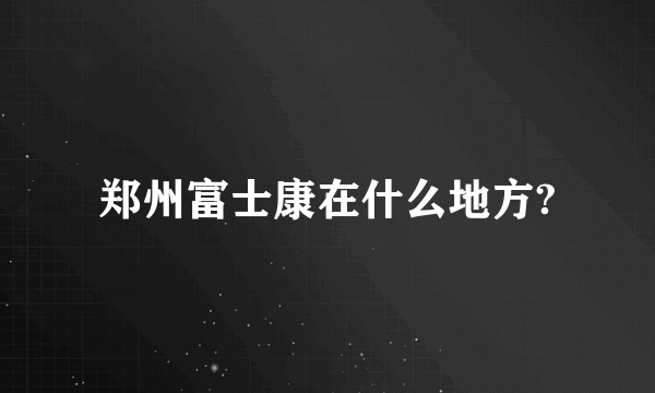 郑州富士康在什么地方?