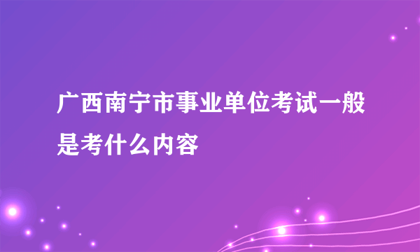 广西南宁市事业单位考试一般是考什么内容