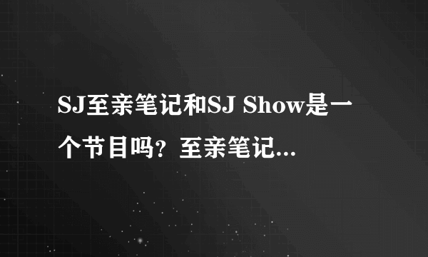 SJ至亲笔记和SJ Show是一个节目吗？至亲笔记SJ是什么时候参演的？09年还是10年？还是两年都有？