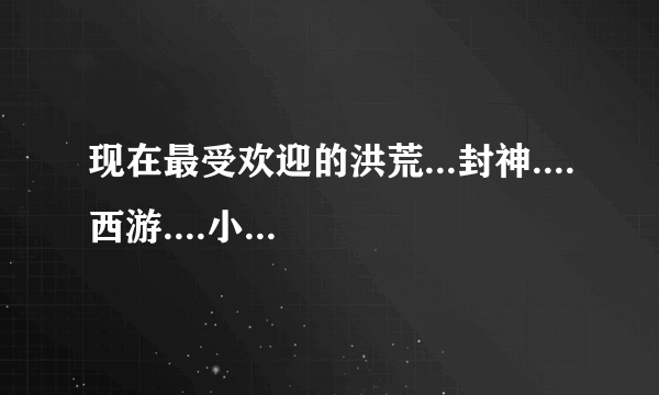 现在最受欢迎的洪荒...封神....西游....小说老书的就不要写了我都看过！！！！