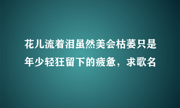 花儿流着泪虽然美会枯萎只是年少轻狂留下的疲惫，求歌名