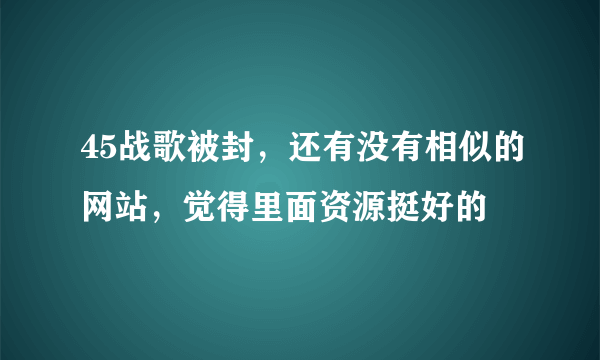 45战歌被封，还有没有相似的网站，觉得里面资源挺好的