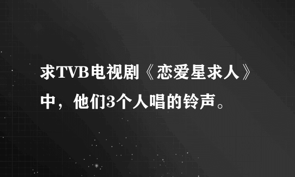 求TVB电视剧《恋爱星求人》中，他们3个人唱的铃声。