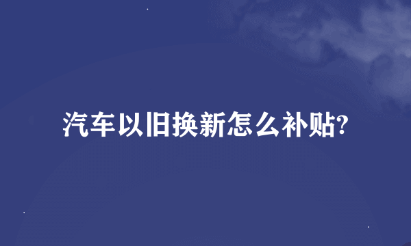 汽车以旧换新怎么补贴?