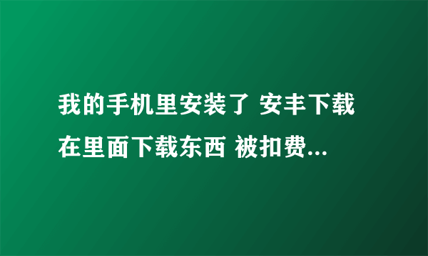 我的手机里安装了 安丰下载 在里面下载东西 被扣费了 大家来看看