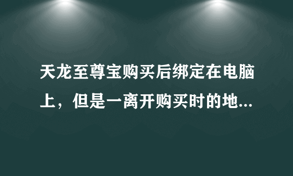 天龙至尊宝购买后绑定在电脑上，但是一离开购买时的地方，换个网就无法使用，说是绑定的是IP，但我没用