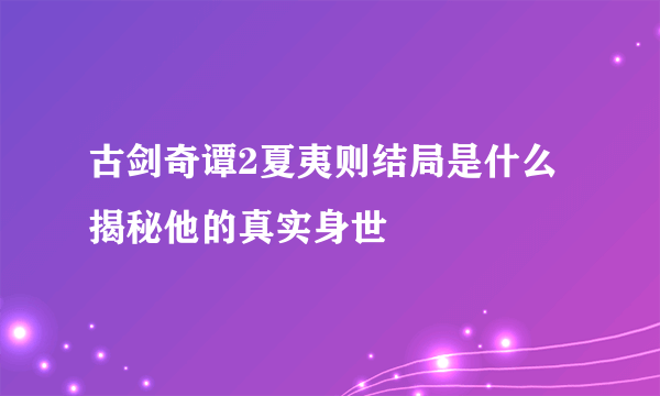 古剑奇谭2夏夷则结局是什么 揭秘他的真实身世