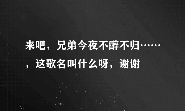 来吧，兄弟今夜不醉不归……，这歌名叫什么呀，谢谢