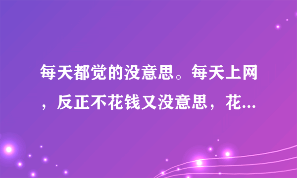 每天都觉的没意思。每天上网，反正不花钱又没意思，花了也觉的没意思。整天无聊死了，不过也很缺钱。就觉