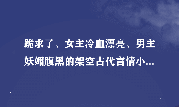 跪求了、女主冷血漂亮、男主妖媚腹黑的架空古代言情小说！！！