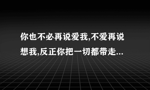 你也不必再说爱我,不爱再说想我,反正你把一切都带走,这首歌是谁唱的