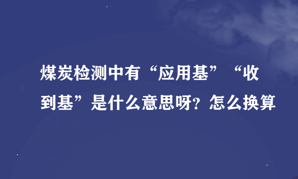 煤炭检测中有“应用基”“收到基”是什么意思呀？怎么换算