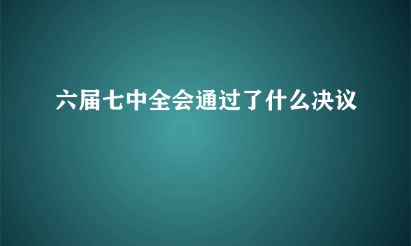 六届七中全会通过了什么决议