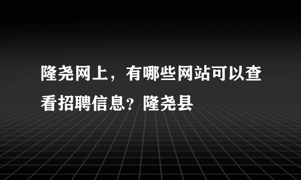 隆尧网上，有哪些网站可以查看招聘信息？隆尧县