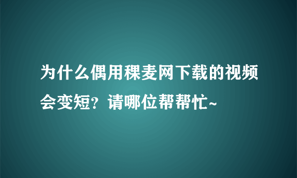 为什么偶用稞麦网下载的视频会变短？请哪位帮帮忙~