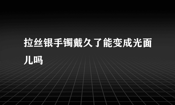 拉丝银手镯戴久了能变成光面儿吗