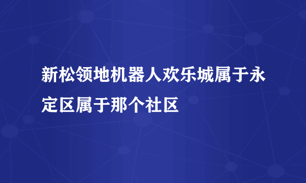 新松领地机器人欢乐城属于永定区属于那个社区