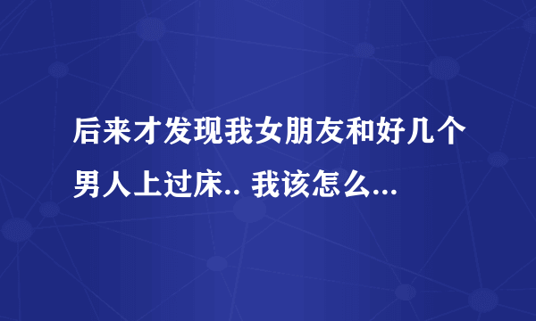 后来才发现我女朋友和好几个男人上过床.. 我该怎么办 ? 但是我挺喜欢她的