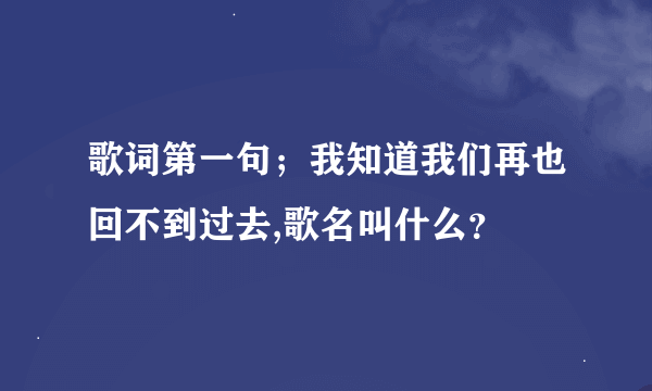 歌词第一句；我知道我们再也回不到过去,歌名叫什么？