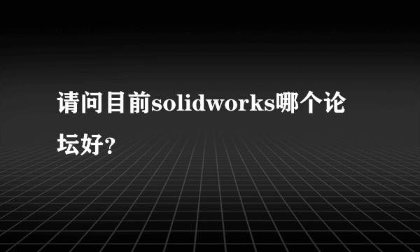 请问目前solidworks哪个论坛好？