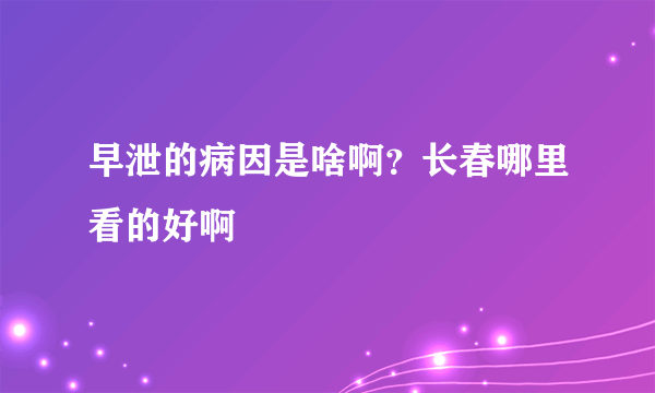 早泄的病因是啥啊？长春哪里看的好啊