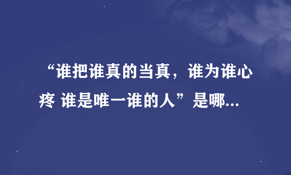 “谁把谁真的当真，谁为谁心疼 谁是唯一谁的人”是哪首歌的歌词吖？