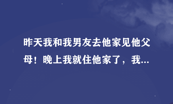 昨天我和我男友去他家见他父母！晚上我就住他家了，我本想睡客厅沙发的，可是他父母就说叫我和他睡，还说