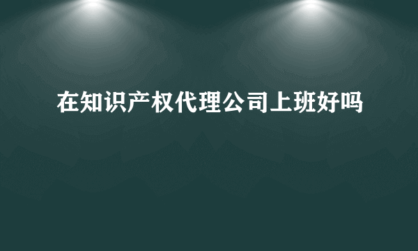 在知识产权代理公司上班好吗