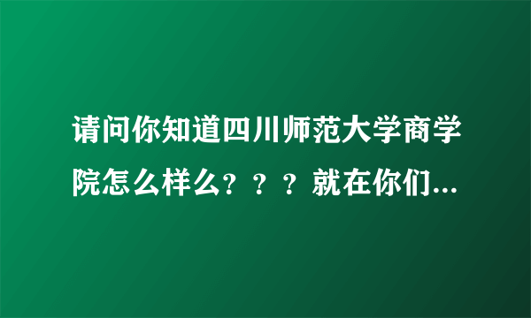 请问你知道四川师范大学商学院怎么样么？？？就在你们学院那儿的商学院，是民办的吗？？