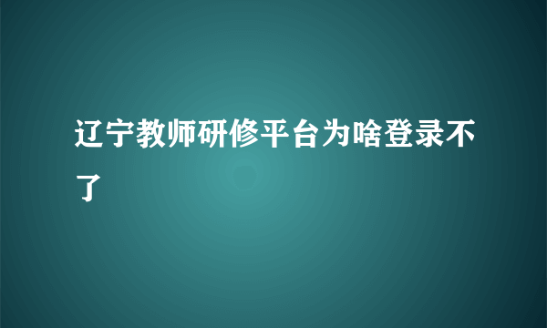 辽宁教师研修平台为啥登录不了