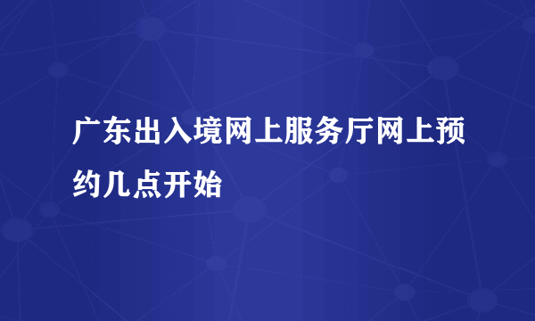 广东出入境网上服务厅网上预约几点开始