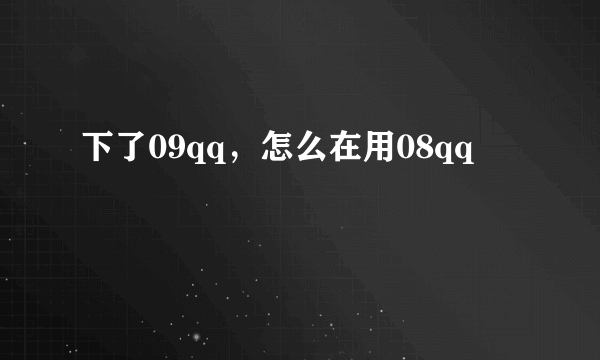 下了09qq，怎么在用08qq