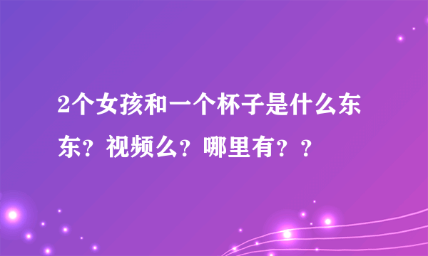 2个女孩和一个杯子是什么东东？视频么？哪里有？？