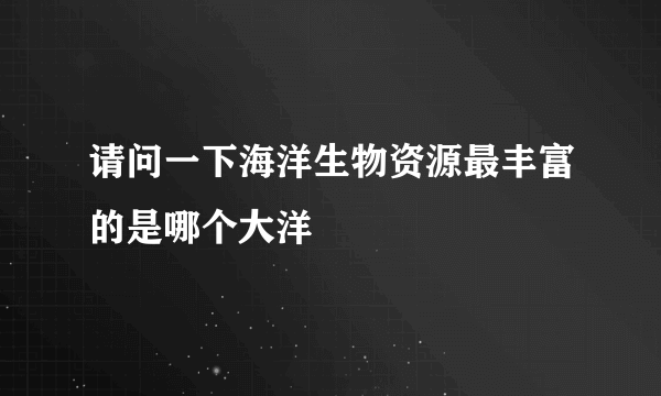 请问一下海洋生物资源最丰富的是哪个大洋